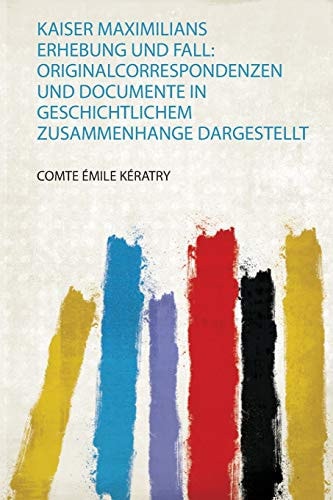 Kaiser Maximilians Erhebung und Fall: Originalcorrespondenzen und Docu