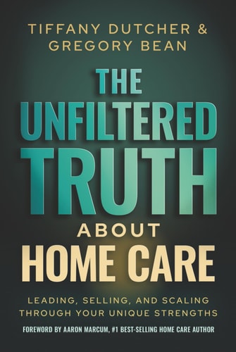 The Unfiltered Truth About Home Care: Leading, Selling, and Scaling Through Your Unique Strengths cover